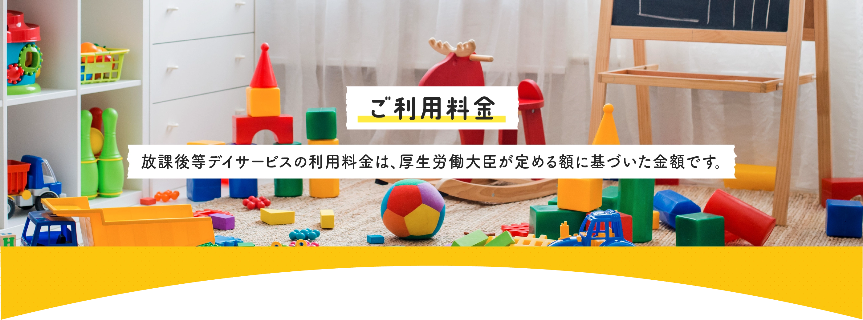 ご利用料金・放課後デイサービスの利用料金は、厚生労働大臣が定める額に基づいた金額です