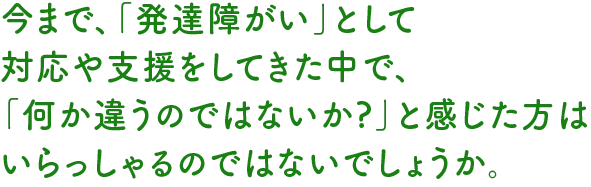 今まで、「発達障がい」として
対応や支援をしてきた中で、「何か違うのではないか?」と感じた方はいらっしゃるのではないでしょうか。