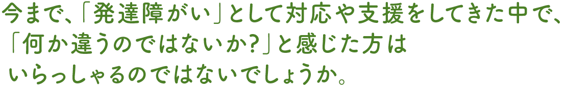 今まで、「発達障がい」として対応や支援をしてきた中で、「何か違うのではないか?」と感じた方はいらっしゃるのではないでしょうか。