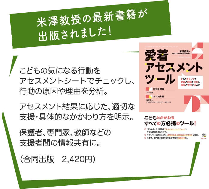 米澤教授の最新書籍が出版されました！ | 「愛着アセスメントツール」こどもの気になる行動をアセスメントシートでチェックし、行動の原因や理由を分析。アセスメント結果に応じた、適切な支援・具体的なかかわり方を明示。保護者、専門家、教師などの支援者間の情報共有に。